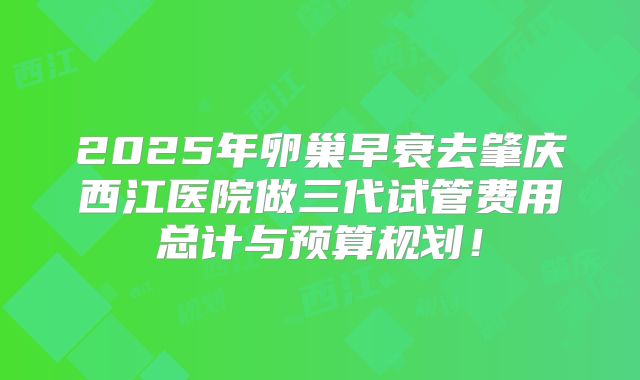 2025年卵巢早衰去肇庆西江医院做三代试管费用总计与预算规划！