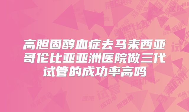 高胆固醇血症去马来西亚哥伦比亚亚洲医院做三代试管的成功率高吗