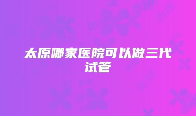 太原哪家医院可以做三代试管