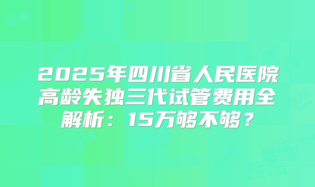 2025年四川省人民医院高龄失独三代试管费用全解析:15万够不够?