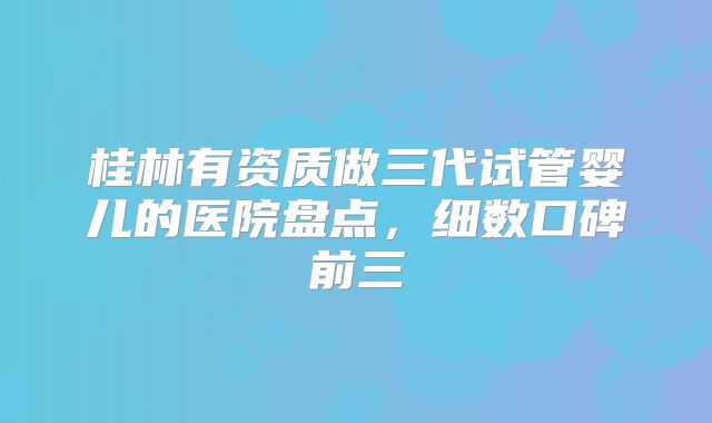 桂林有资质做三代试管婴儿的医院盘点，细数口碑前三