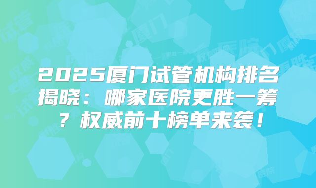 2025厦门试管机构排名揭晓：哪家医院更胜一筹？权威前十榜单来袭！