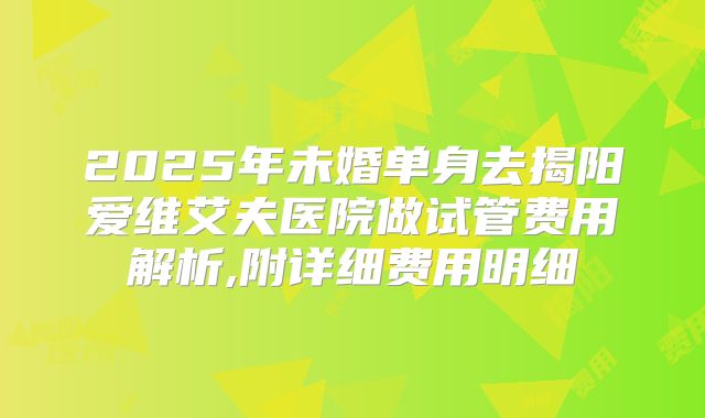 2025年未婚单身去揭阳爱维艾夫医院做试管费用解析,附详细费用明细