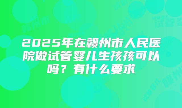 2025年在赣州市人民医院做试管婴儿生孩孩可以吗?有什么要求