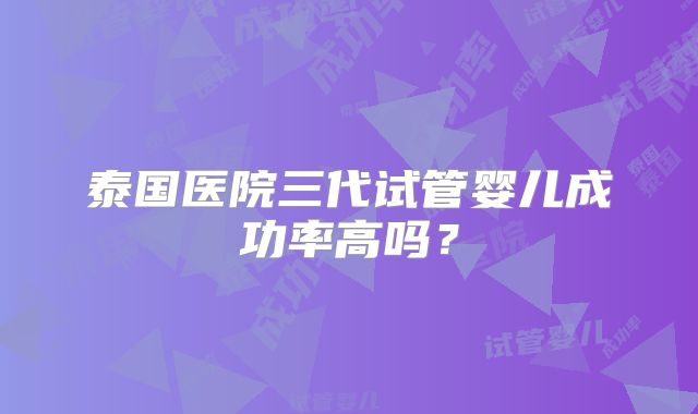 泰国医院三代试管婴儿成功率高吗?
