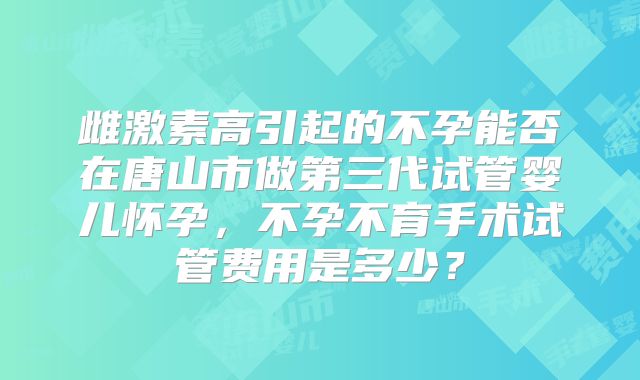 雌激素高引起的不孕能否在唐山市做第三代试管婴儿怀孕,不孕不育手术试管费用是多少?