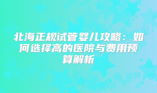 北海正规试管婴儿攻略:如何选择高的医院与费用预算解析