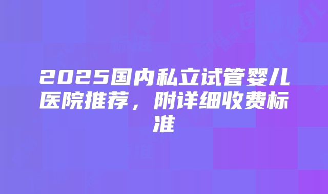 2025国内私立试管婴儿医院推荐，附详细收费标准