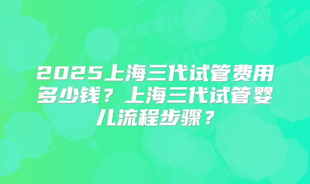 2025上海三代试管费用多少钱？上海三代试管婴儿流程步骤？
