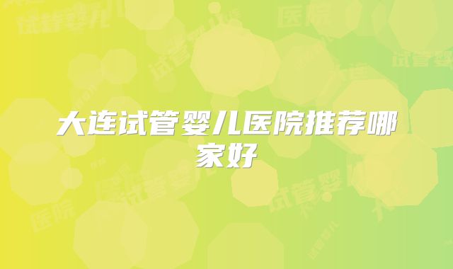 大连试管婴儿医院推荐哪家好