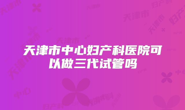 天津市中心妇产科医院可以做三代试管吗