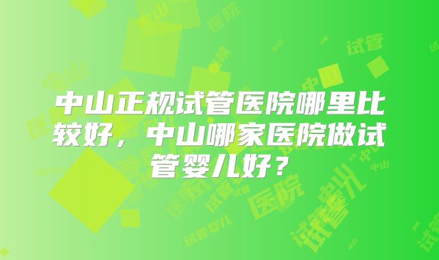 中山正规试管医院哪里比较好，中山哪家医院做试管婴儿好？