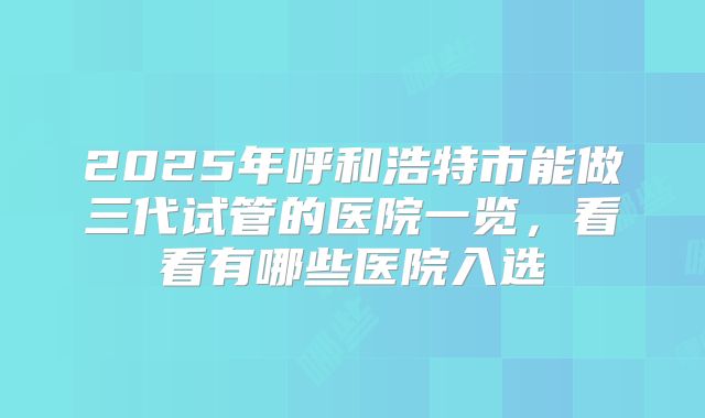 2025年呼和浩特市能做三代试管的医院一览,看看有哪些医院入选