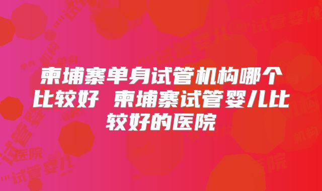柬埔寨单身试管机构哪个比较好 柬埔寨试管婴儿比较好的医院