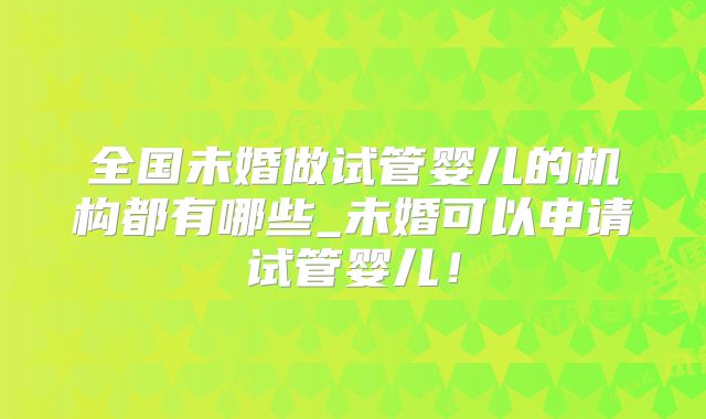 全国未婚做试管婴儿的机构都有哪些_未婚可以申请试管婴儿!