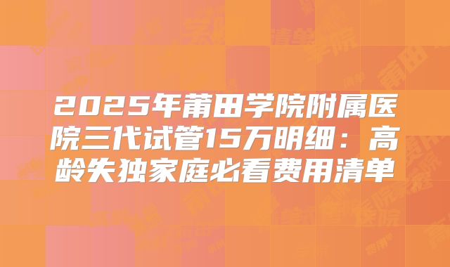 2025年莆田学院附属医院三代试管15万明细：高龄失独家庭必看费用清单