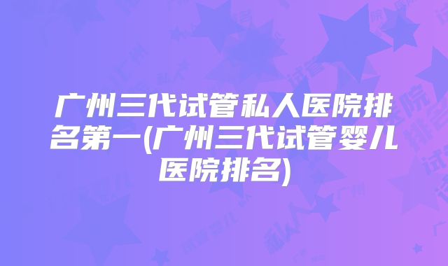 广州三代试管私人医院排名第一(广州三代试管婴儿医院排名)