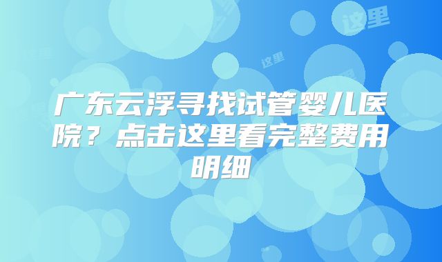 广东云浮寻找试管婴儿医院?点击这里看完整费用明细