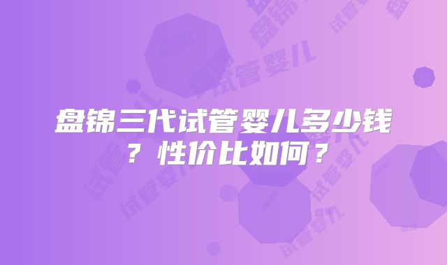 盘锦三代试管婴儿多少钱？性价比如何？