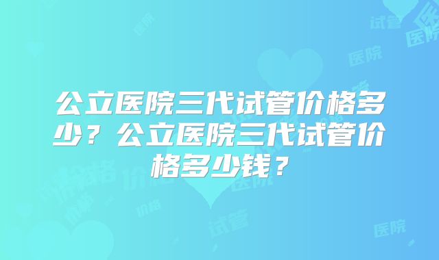 公立医院三代试管价格多少？公立医院三代试管价格多少钱？
