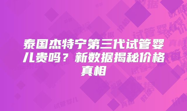 泰国杰特宁第三代试管婴儿贵吗？新数据揭秘价格真相