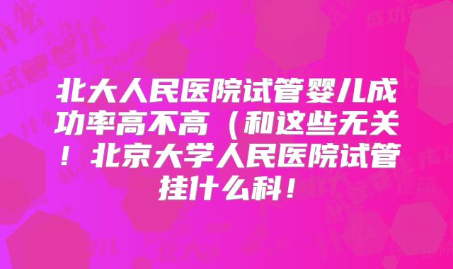北大人民医院试管婴儿成功率高不高（和这些无关！北京大学人民医院试管挂什么科！