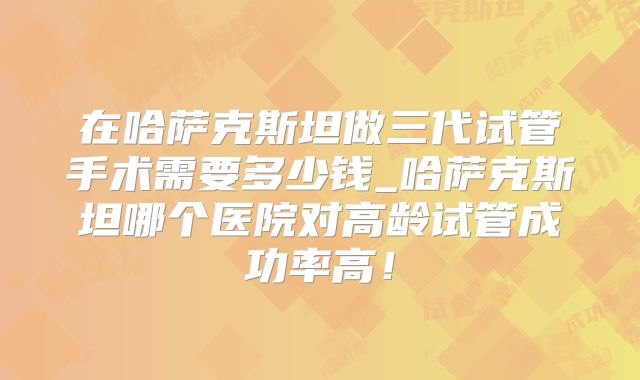 在哈萨克斯坦做三代试管手术需要多少钱_哈萨克斯坦哪个医院对高龄试管成功率高！