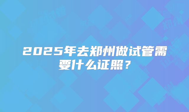2025年去郑州做试管需要什么证照？