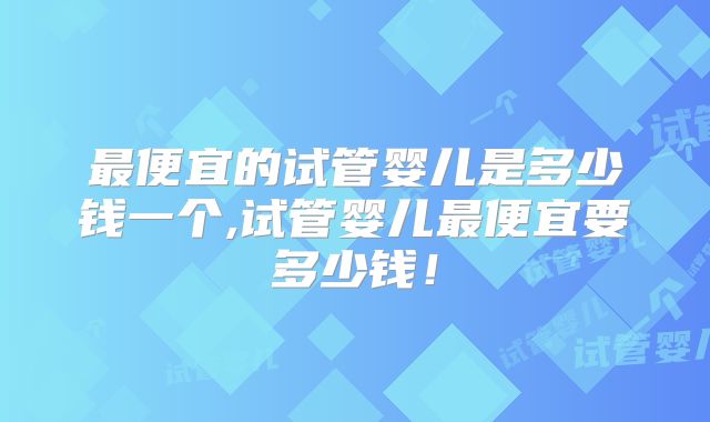 最便宜的试管婴儿是多少钱一个,试管婴儿最便宜要多少钱!