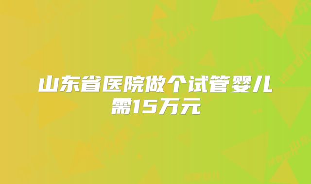 山东省医院做个试管婴儿需15万元