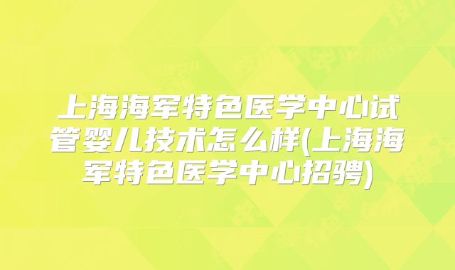 上海海军特色医学中心试管婴儿技术怎么样(上海海军特色医学中心招骋)