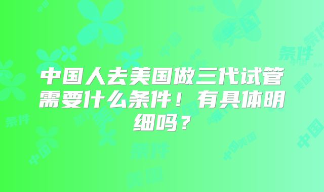 中国人去美国做三代试管需要什么条件！有具体明细吗？