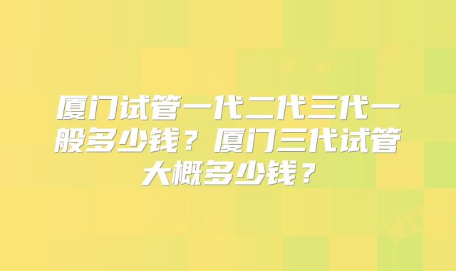 厦门试管一代二代三代一般多少钱?厦门三代试管大概多少钱?