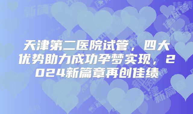 天津第二医院试管,四大优势助力成功孕梦实现,2024新篇章再创佳绩