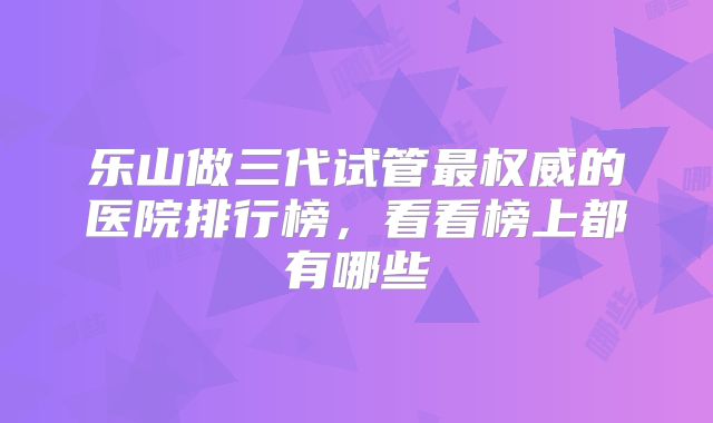 乐山做三代试管最权威的医院排行榜,看看榜上都有哪些