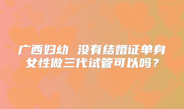 广西妇幼 没有结婚证单身女性做三代试管可以吗？
