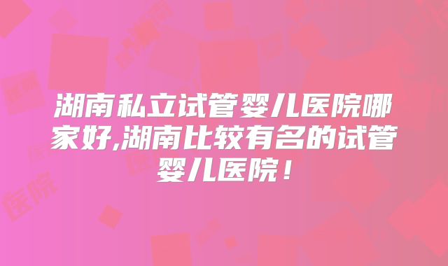 湖南私立试管婴儿医院哪家好,湖南比较有名的试管婴儿医院!