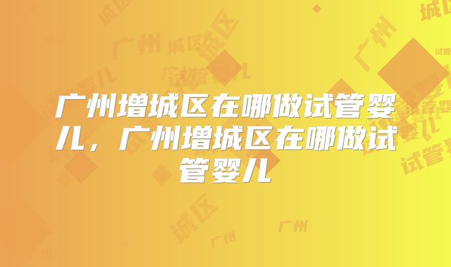 广州增城区在哪做试管婴儿，广州增城区在哪做试管婴儿