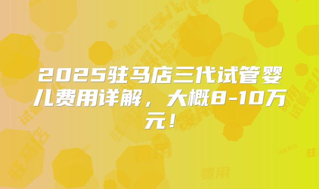 2025驻马店三代试管婴儿费用详解，大概8-10万元！