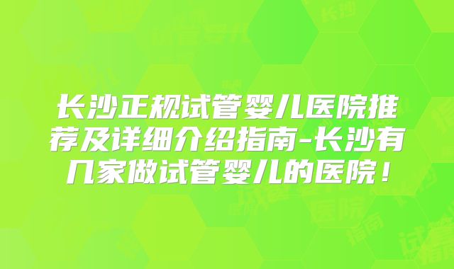 长沙正规试管婴儿医院推荐及详细介绍指南-长沙有几家做试管婴儿的医院！