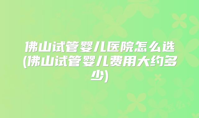 佛山试管婴儿医院怎么选(佛山试管婴儿费用大约多少)