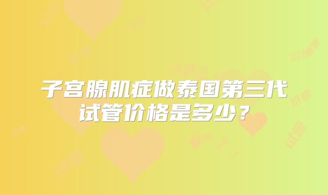 子宫腺肌症做泰国第三代试管价格是多少?