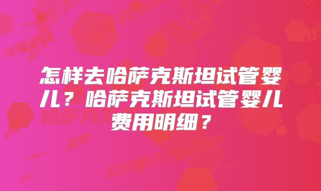 怎样去哈萨克斯坦试管婴儿？哈萨克斯坦试管婴儿费用明细？