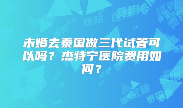 未婚去泰国做三代试管可以吗?杰特宁医院费用如何?