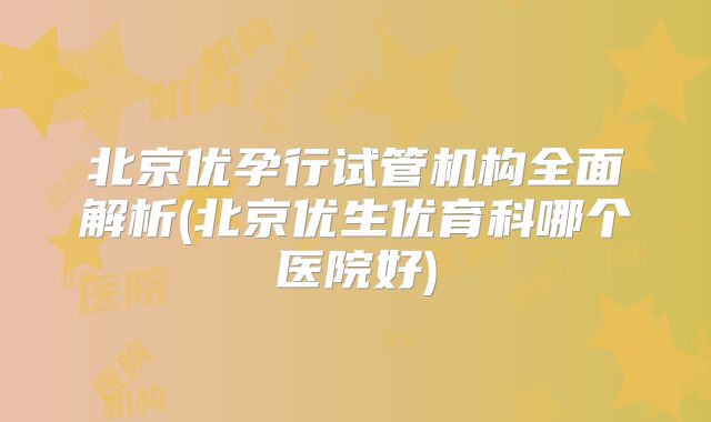 北京优孕行试管机构全面解析(北京优生优育科哪个医院好)