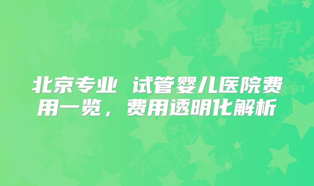 北京专业 试管婴儿医院费用一览，费用透明化解析