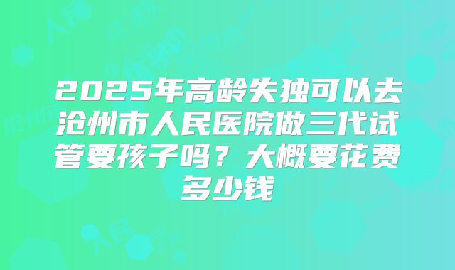 2025年高龄失独可以去沧州市人民医院做三代试管要孩子吗?大概要花费多少钱