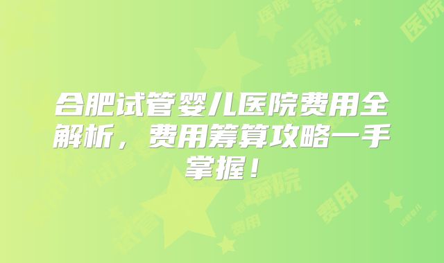 合肥试管婴儿医院费用全解析,费用筹算攻略一手掌握!