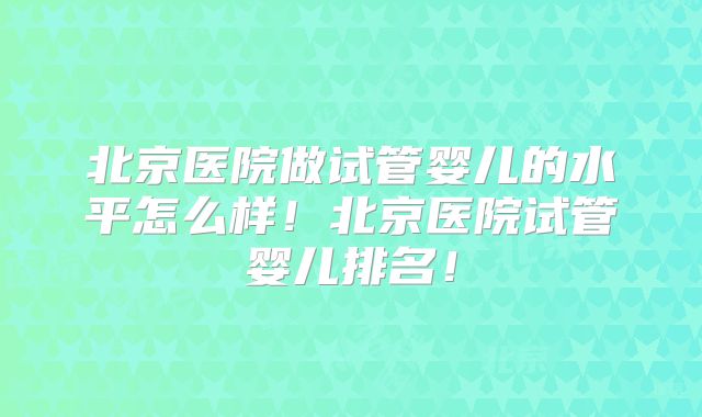 北京医院做试管婴儿的水平怎么样！北京医院试管婴儿排名！