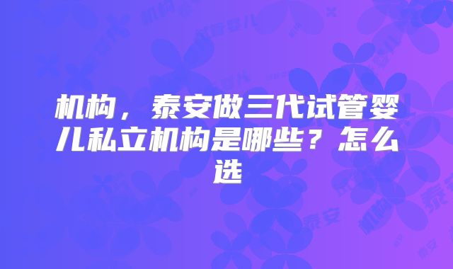 机构，泰安做三代试管婴儿私立机构是哪些？怎么选
